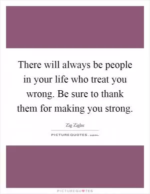 There will always be people in your life who treat you wrong. Be sure to thank them for making you strong Picture Quote #1