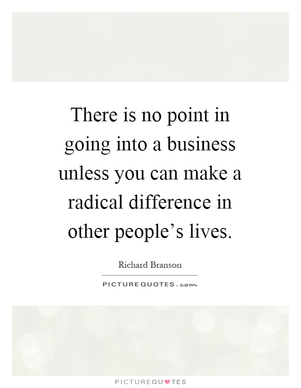 There is no point in going into a business unless you can make a radical difference in other people's lives Picture Quote #1