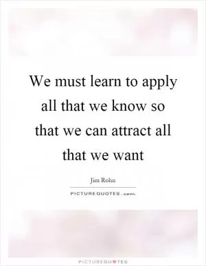 We must learn to apply all that we know so that we can attract all that we want Picture Quote #1