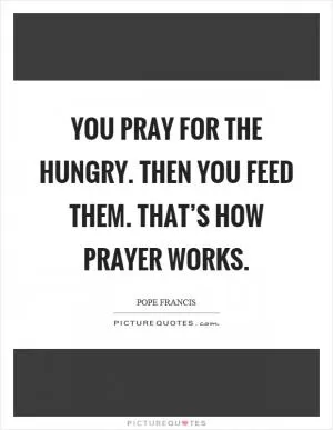 You pray for the hungry. Then you feed them. That’s how prayer works Picture Quote #1