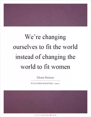 We’re changing ourselves to fit the world instead of changing the world to fit women Picture Quote #1