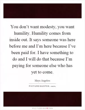 You don’t want modesty, you want humility. Humility comes from inside out. It says someone was here before me and I’m here because I’ve been paid for. I have something to do and I will do that because I’m paying for someone else who has yet to come Picture Quote #1