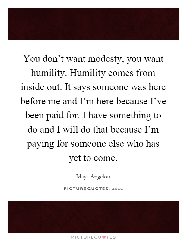 You don't want modesty, you want humility. Humility comes from inside out. It says someone was here before me and I'm here because I've been paid for. I have something to do and I will do that because I'm paying for someone else who has yet to come Picture Quote #1