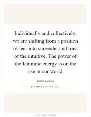 Individually and collectively, we are shifting from a position of fear into surrender and trust of the intuitive. The power of the feminine energy is on the rise in our world Picture Quote #1