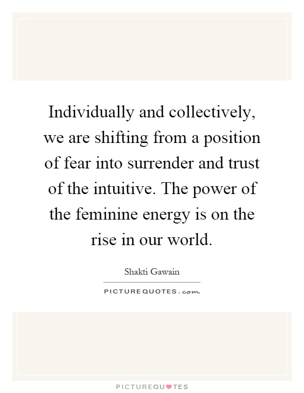 Individually and collectively, we are shifting from a position of fear into surrender and trust of the intuitive. The power of the feminine energy is on the rise in our world Picture Quote #1