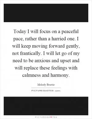 Today I will focus on a peaceful pace, rather than a harried one. I will keep moving forward gently, not frantically. I will let go of my need to be anxious and upset and will replace these feelings with calmness and harmony Picture Quote #1