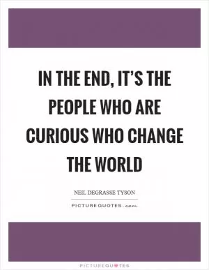 In the end, it’s the people who are curious who change the world Picture Quote #1