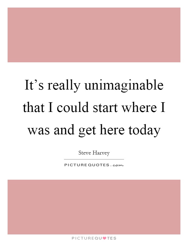 It's really unimaginable that I could start where I was and get here today Picture Quote #1
