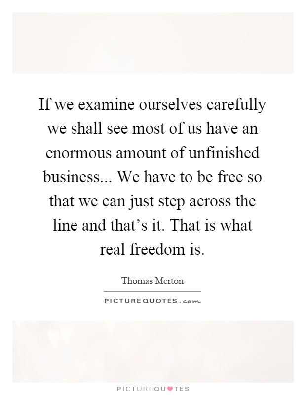 If we examine ourselves carefully we shall see most of us have an enormous amount of unfinished business... We have to be free so that we can just step across the line and that's it. That is what real freedom is Picture Quote #1