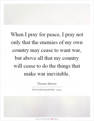 When I pray for peace, I pray not only that the enemies of my own country may cease to want war, but above all that my country will cease to do the things that make war inevitable Picture Quote #1