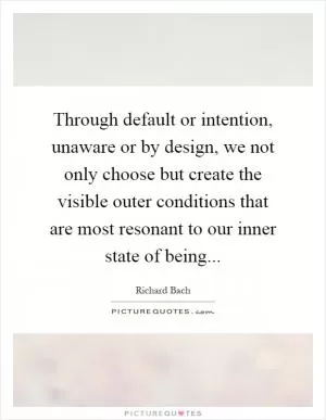 Through default or intention, unaware or by design, we not only choose but create the visible outer conditions that are most resonant to our inner state of being Picture Quote #1