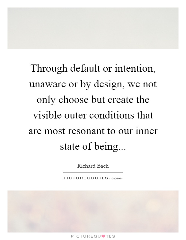 Through default or intention, unaware or by design, we not only choose but create the visible outer conditions that are most resonant to our inner state of being Picture Quote #1