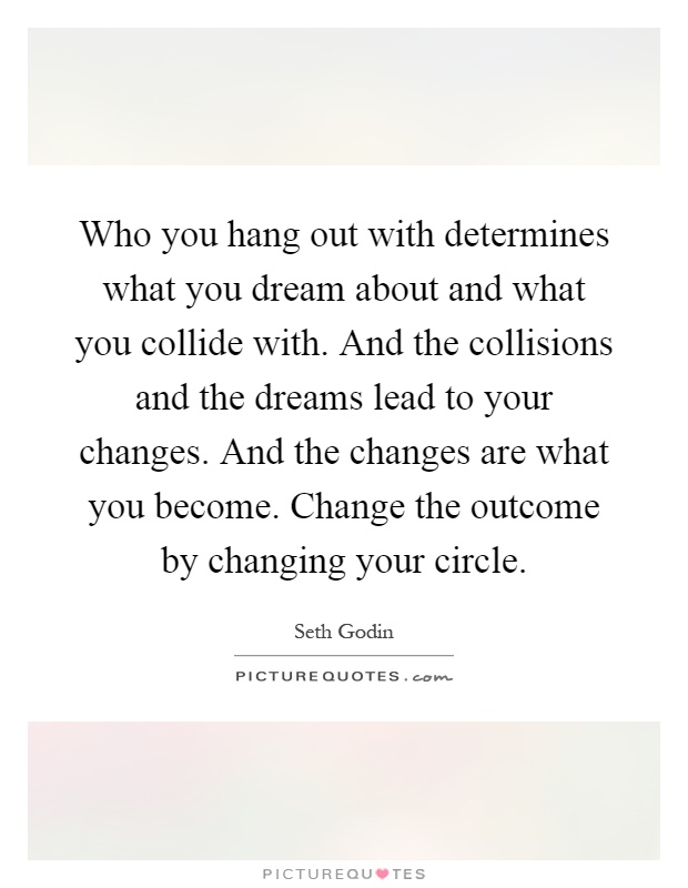 Who you hang out with determines what you dream about and what you collide with. And the collisions and the dreams lead to your changes. And the changes are what you become. Change the outcome by changing your circle Picture Quote #1
