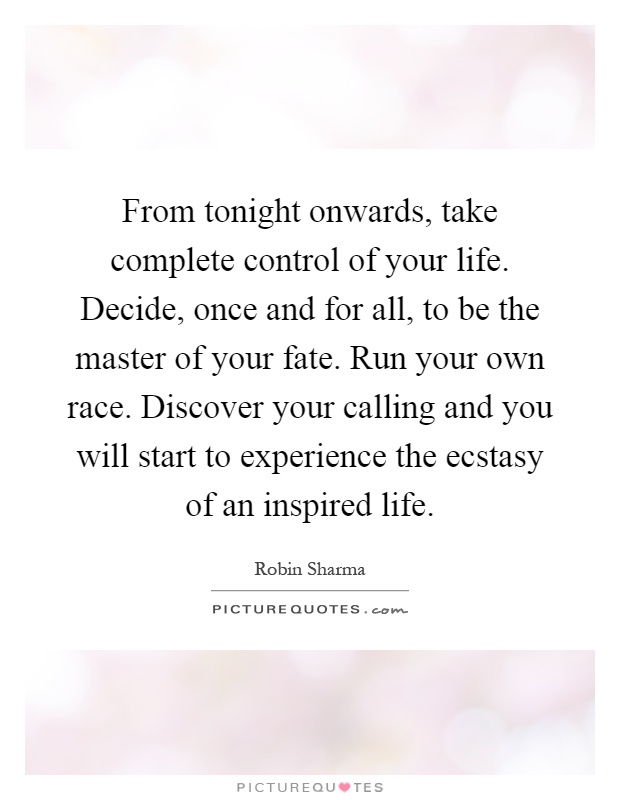From tonight onwards, take complete control of your life. Decide, once and for all, to be the master of your fate. Run your own race. Discover your calling and you will start to experience the ecstasy of an inspired life Picture Quote #1