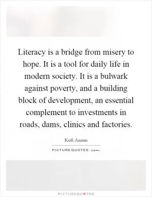 Literacy is a bridge from misery to hope. It is a tool for daily life in modern society. It is a bulwark against poverty, and a building block of development, an essential complement to investments in roads, dams, clinics and factories Picture Quote #1