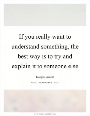 If you really want to understand something, the best way is to try and explain it to someone else Picture Quote #1