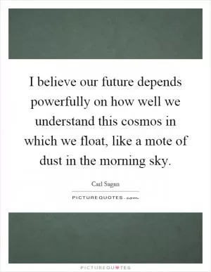 I believe our future depends powerfully on how well we understand this cosmos in which we float, like a mote of dust in the morning sky Picture Quote #1