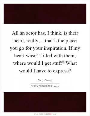 All an actor has, I think, is their heart, really,... that’s the place you go for your inspiration. If my heart wasn’t filled with them, where would I get stuff? What would I have to express? Picture Quote #1