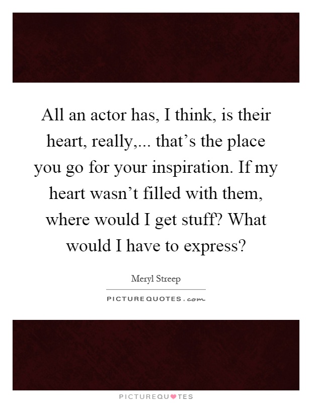 All an actor has, I think, is their heart, really,... that's the place you go for your inspiration. If my heart wasn't filled with them, where would I get stuff? What would I have to express? Picture Quote #1