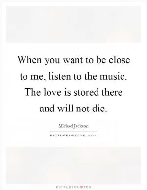 When you want to be close to me, listen to the music. The love is stored there and will not die Picture Quote #1