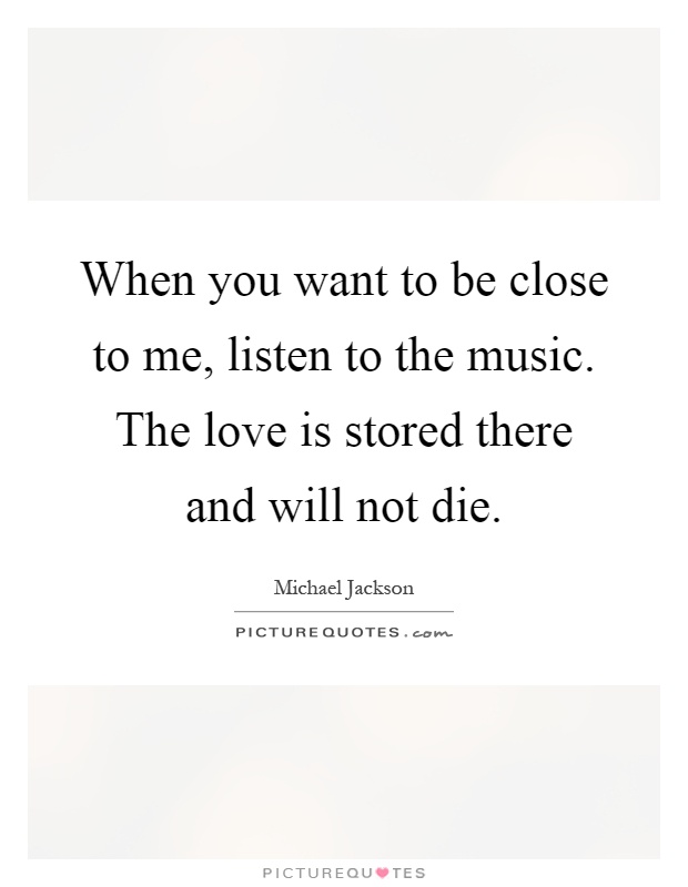 When you want to be close to me, listen to the music. The love is stored there and will not die Picture Quote #1