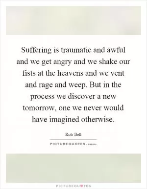 Suffering is traumatic and awful and we get angry and we shake our fists at the heavens and we vent and rage and weep. But in the process we discover a new tomorrow, one we never would have imagined otherwise Picture Quote #1