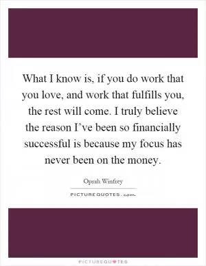 What I know is, if you do work that you love, and work that fulfills you, the rest will come. I truly believe the reason I’ve been so financially successful is because my focus has never been on the money Picture Quote #1