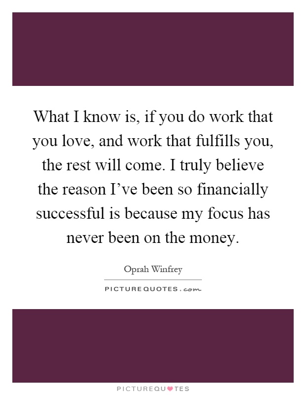 What I know is, if you do work that you love, and work that fulfills you, the rest will come. I truly believe the reason I've been so financially successful is because my focus has never been on the money Picture Quote #1