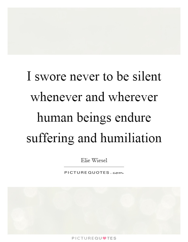 I swore never to be silent whenever and wherever human beings endure suffering and humiliation Picture Quote #1
