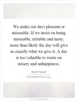We make our days pleasant or miserable. If we insist on being miserable, irritable and nasty, more than likely the day will give us exactly what we give it. A day is too valuable to waste on misery and unhappiness Picture Quote #1