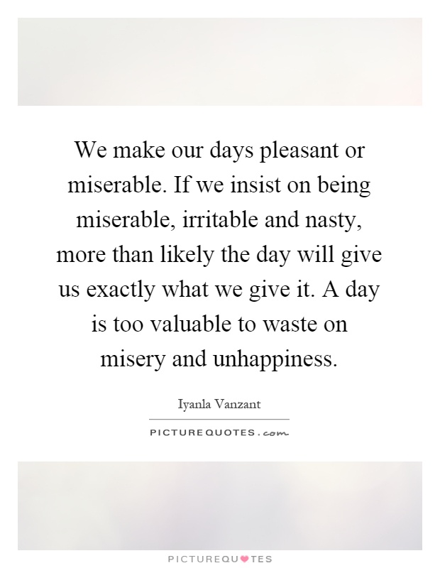 We make our days pleasant or miserable. If we insist on being miserable, irritable and nasty, more than likely the day will give us exactly what we give it. A day is too valuable to waste on misery and unhappiness Picture Quote #1