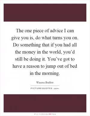 The one piece of advice I can give you is, do what turns you on. Do something that if you had all the money in the world, you’d still be doing it. You’ve got to have a reason to jump out of bed in the morning Picture Quote #1