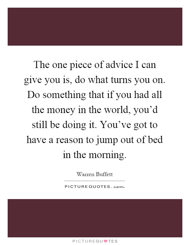 The one piece of advice I can give you is, do what turns you on. Do something that if you had all the money in the world, you'd still be doing it. You've got to have a reason to jump out of bed in the morning Picture Quote #1