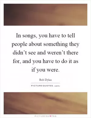In songs, you have to tell people about something they didn’t see and weren’t there for, and you have to do it as if you were Picture Quote #1