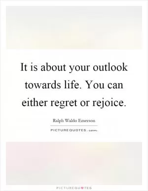 It is about your outlook towards life. You can either regret or rejoice Picture Quote #1