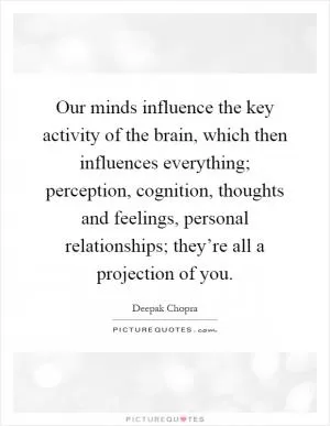 Our minds influence the key activity of the brain, which then influences everything; perception, cognition, thoughts and feelings, personal relationships; they’re all a projection of you Picture Quote #1