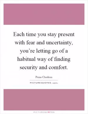Each time you stay present with fear and uncertainty, you’re letting go of a habitual way of finding security and comfort Picture Quote #1