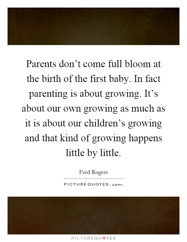 Parents don’t come full bloom at the birth of the first baby. In fact parenting is about growing. It’s about our own growing as much as it is about our children’s growing and that kind of growing happens little by little Picture Quote #1