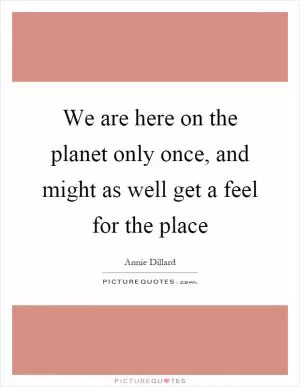 We are here on the planet only once, and might as well get a feel for the place Picture Quote #1