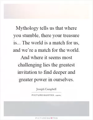 Mythology tells us that where you stumble, there your treasure is... The world is a match for us, and we’re a match for the world. And where it seems most challenging lies the greatest invitation to find deeper and greater power in ourselves Picture Quote #1