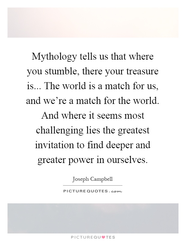Mythology tells us that where you stumble, there your treasure is... The world is a match for us, and we're a match for the world. And where it seems most challenging lies the greatest invitation to find deeper and greater power in ourselves Picture Quote #1