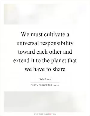 We must cultivate a universal responsibility toward each other and extend it to the planet that we have to share Picture Quote #1
