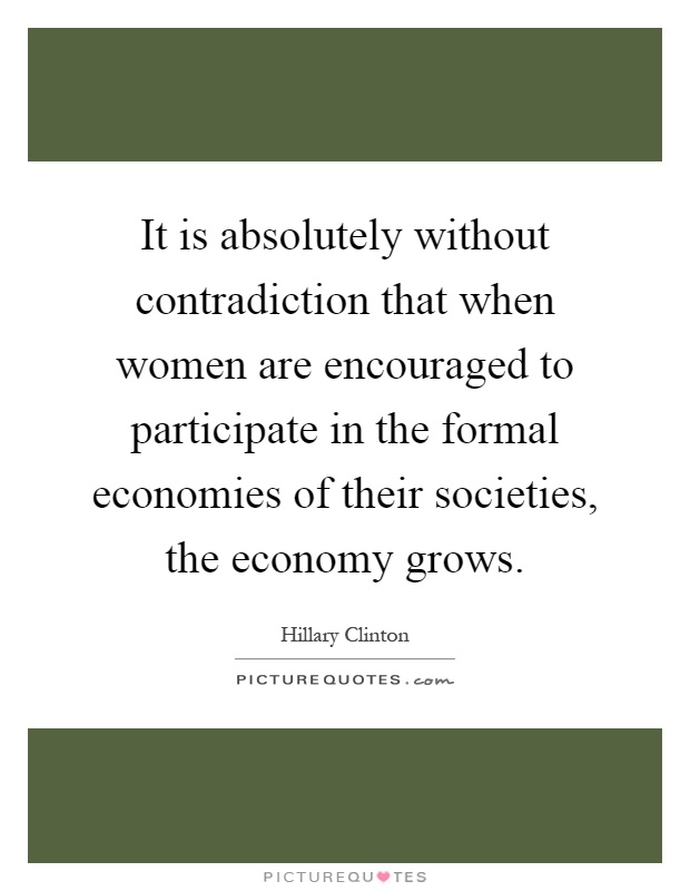 It is absolutely without contradiction that when women are encouraged to participate in the formal economies of their societies, the economy grows Picture Quote #1