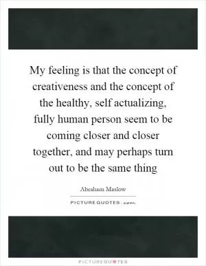 My feeling is that the concept of creativeness and the concept of the healthy, self actualizing, fully human person seem to be coming closer and closer together, and may perhaps turn out to be the same thing Picture Quote #1