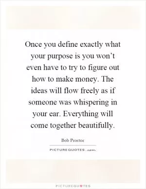 Once you define exactly what your purpose is you won’t even have to try to figure out how to make money. The ideas will flow freely as if someone was whispering in your ear. Everything will come together beautifully Picture Quote #1