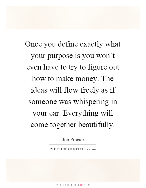 Once you define exactly what your purpose is you won't even have to try to figure out how to make money. The ideas will flow freely as if someone was whispering in your ear. Everything will come together beautifully Picture Quote #1