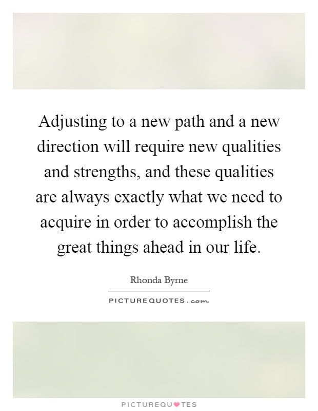 Adjusting to a new path and a new direction will require new qualities and strengths, and these qualities are always exactly what we need to acquire in order to accomplish the great things ahead in our life Picture Quote #1