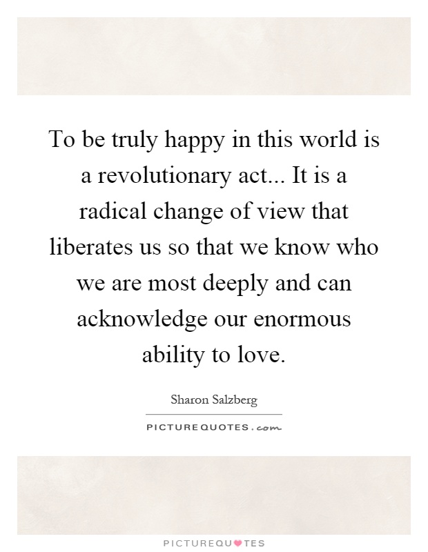 To be truly happy in this world is a revolutionary act... It is a radical change of view that liberates us so that we know who we are most deeply and can acknowledge our enormous ability to love Picture Quote #1