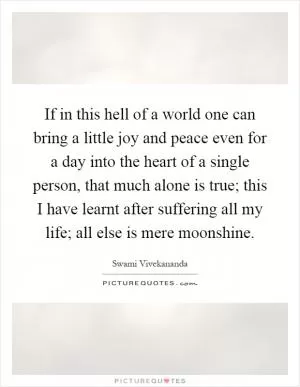 If in this hell of a world one can bring a little joy and peace even for a day into the heart of a single person, that much alone is true; this I have learnt after suffering all my life; all else is mere moonshine Picture Quote #1