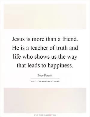 Jesus is more than a friend. He is a teacher of truth and life who shows us the way that leads to happiness Picture Quote #1